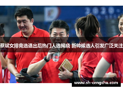 蔡斌女排竞选退出后热门人选揭晓 新帅候选人引发广泛关注 蔡斌女排竞选退出后热门人选揭晓 新帅候选人引发广泛关注