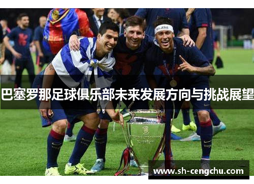 巴塞罗那足球俱乐部未来发展方向与挑战展望 巴塞罗那足球俱乐部未来发展方向与挑战展望