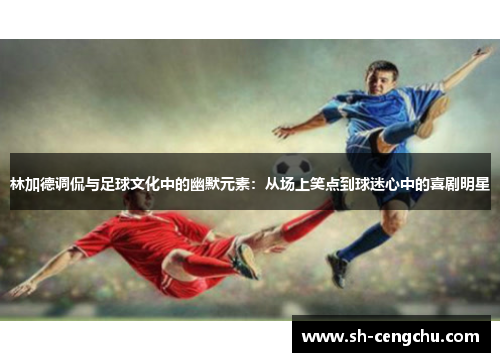 林加德调侃与足球文化中的幽默元素:从场上笑点到球迷心中的喜剧明星 林加德调侃与足球文化中的幽默元素:从场上笑点到球迷心中的喜剧明星